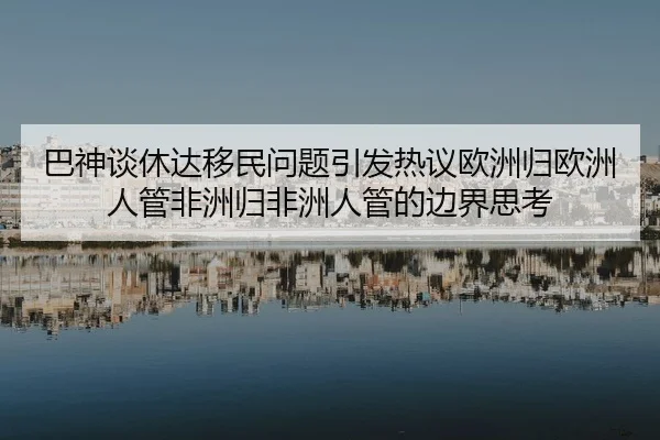 巴神谈休达移民问题引发热议欧洲归欧洲人管非洲归非洲人管的边界思考