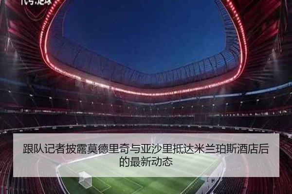 跟队记者披露莫德里奇与亚沙里抵达米兰珀斯酒店后的最新动态